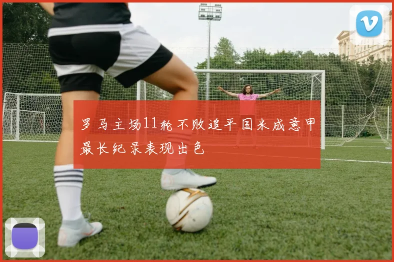罗马主场11轮不败追平国米成意甲最长纪录表现出色