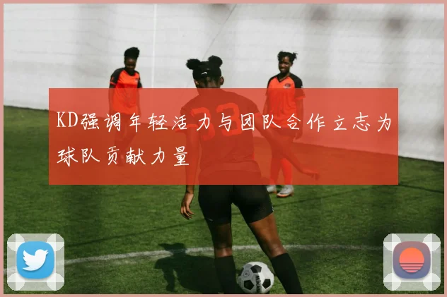 KD强调年轻活力与团队合作立志为球队贡献力量