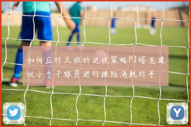 如何应对文班的进攻策略PJ塔克建议小个子球员进行换防消耗对手