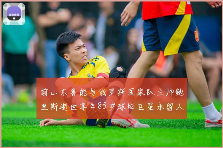 前山东鲁能与俄罗斯国家队主帅鲍里斯逝世享年85岁球坛巨星永留人间