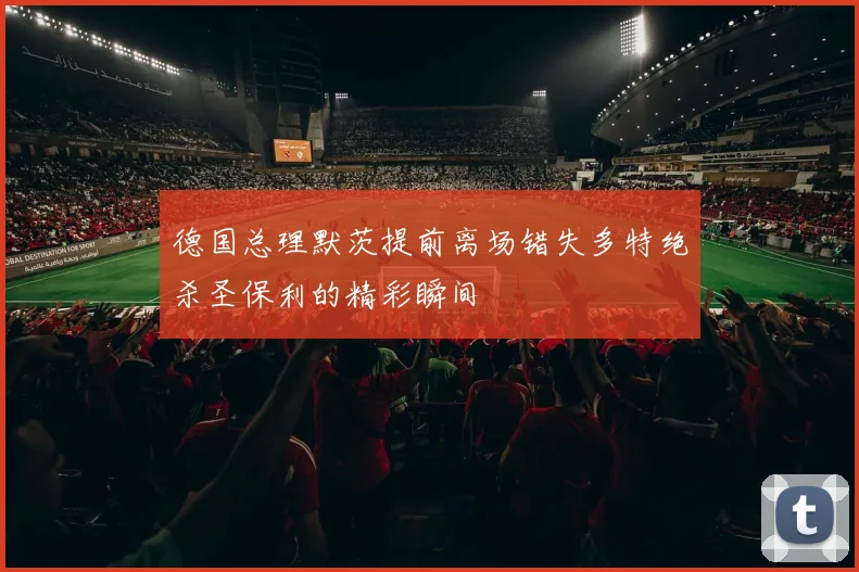 德国总理默茨提前离场错失多特绝杀圣保利的精彩瞬间