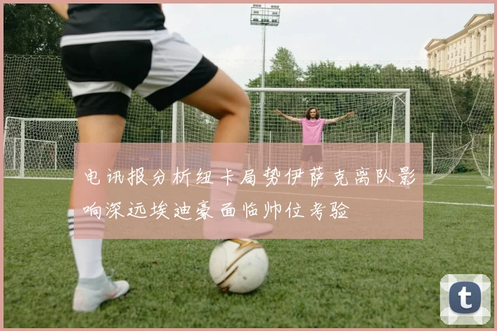 电讯报分析纽卡局势伊萨克离队影响深远埃迪豪面临帅位考验