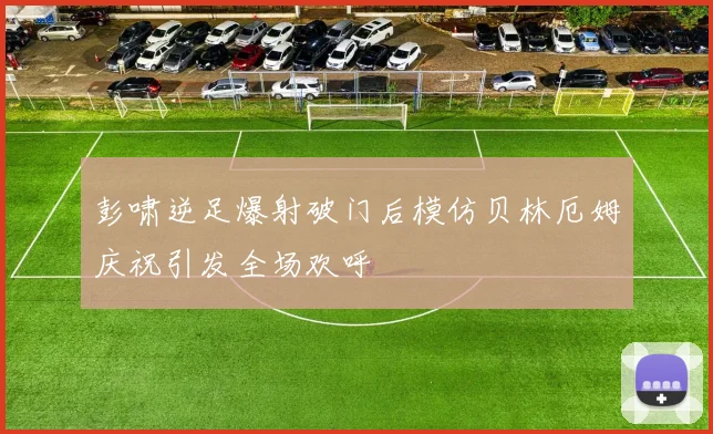 彭啸逆足爆射破门后模仿贝林厄姆庆祝引发全场欢呼