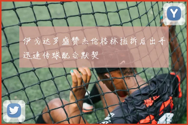 伊戈达罗盛赞杰伦格林挡拆后出手迅速传球配合默契