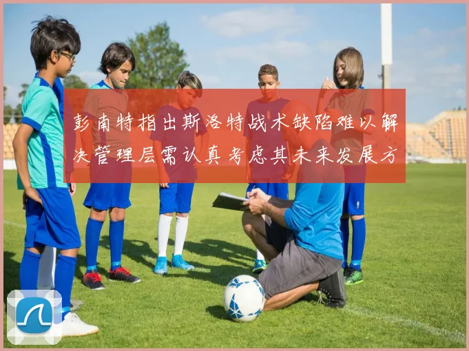 彭南特指出斯洛特战术缺陷难以解决管理层需认真考虑其未来发展方向