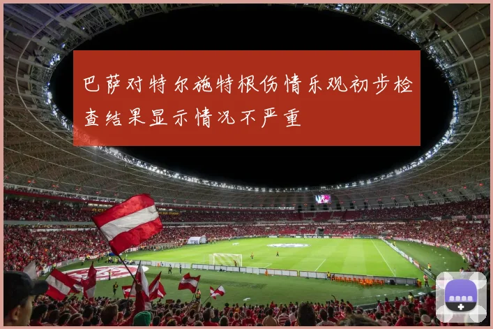 巴萨对特尔施特根伤情乐观初步检查结果显示情况不严重