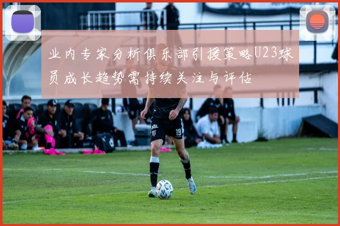 业内专家分析俱乐部引援策略U23球员成长趋势需持续关注与评估