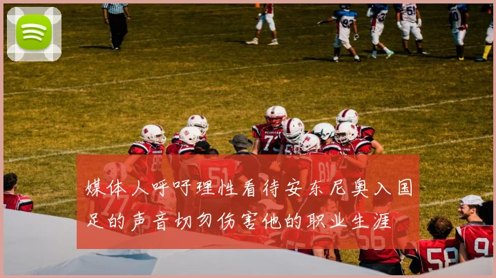 媒体人呼吁理性看待安东尼奥入国足的声音切勿伤害他的职业生涯
