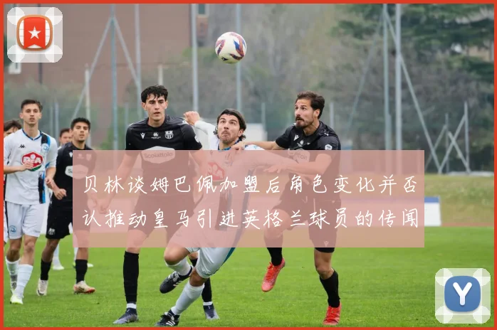 贝林谈姆巴佩加盟后角色变化并否认推动皇马引进英格兰球员的传闻
