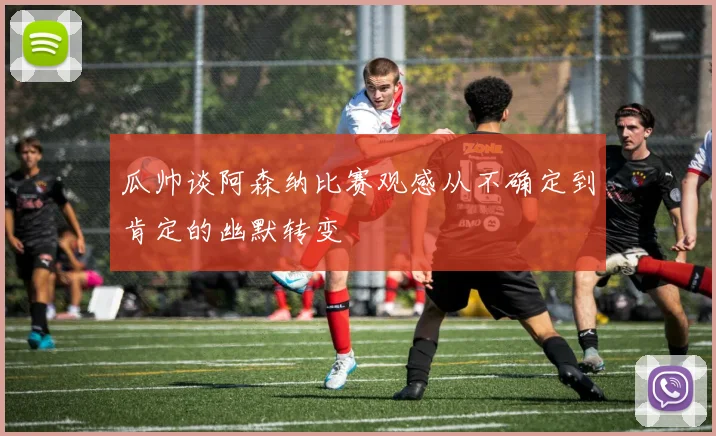 瓜帅谈阿森纳比赛观感从不确定到肯定的幽默转变
